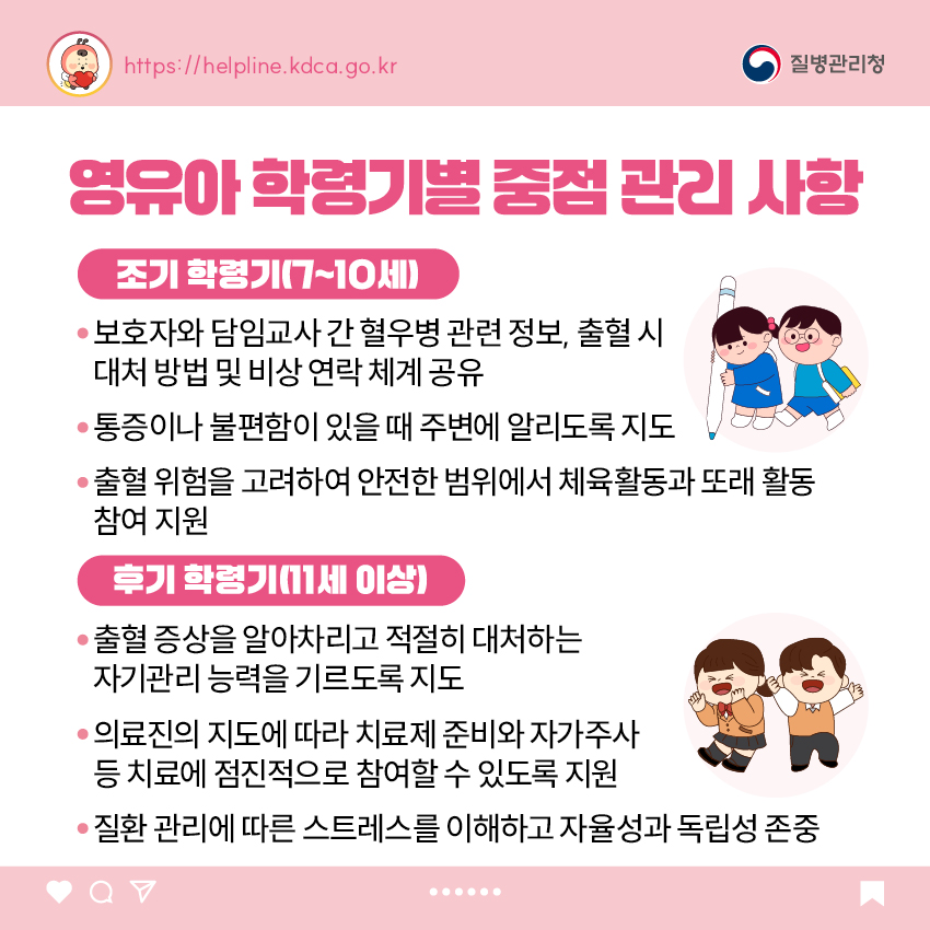 영유아 학령기별 중점 관리 사항 <조기 학령기(7~10세)> - 보호자와 담임교사 간 혈우병 관련 정보, 출혈 시 대처 방법 및 비상 연락 체계 공유 - 통증이나 불편함이 있을 때 주변에 알리도록 지도 - 출혈 위험을 고려하여 안전한 범위에서 체육활동과 또래 활동 참여 지원 <후기 학령기(11세 이상> - 출혈 증상을 알아차리고 적절히 대처하는 자기관리 능력을 기르도록 지도 - 의료진의 지도에 따라 치료제 준비와 자가주사 등 치료에 점진적으로 참여할 수 있도록 지원 - 질환 관리에 따른 스트레스를 이해하고 자율성과 독립성 존중